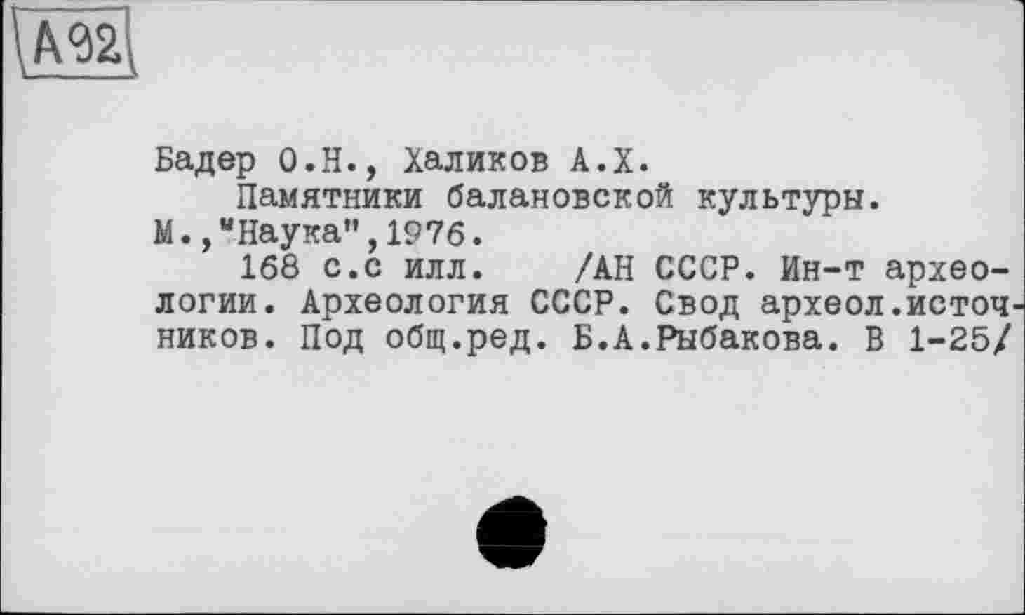 ﻿
Бадер О.Н., Халиков А.Х.
Памятники балаковской культуры.
М.,“Наука",1976.
168 с.с илл. /АН СССР. Ин-т археологии. Археология СССР. Свод археол.источ ников. Под общ.ред. Б.А.Рыбакова. В 1-25/